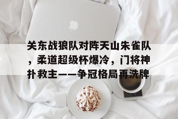 米兰网页版 -关东战狼队对阵天山朱雀队，柔道超级杯爆冷，门将神扑救主——争冠格局再洗牌(王楚钦张本智和争冠直播视频)