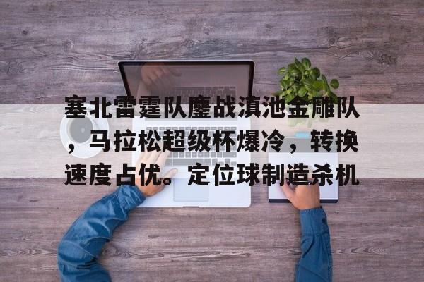 米兰体育官网 -包含塞北雷霆队鏖战滇池金雕队，马拉松超级杯爆冷，转换速度占优。定位球制造杀机的词条